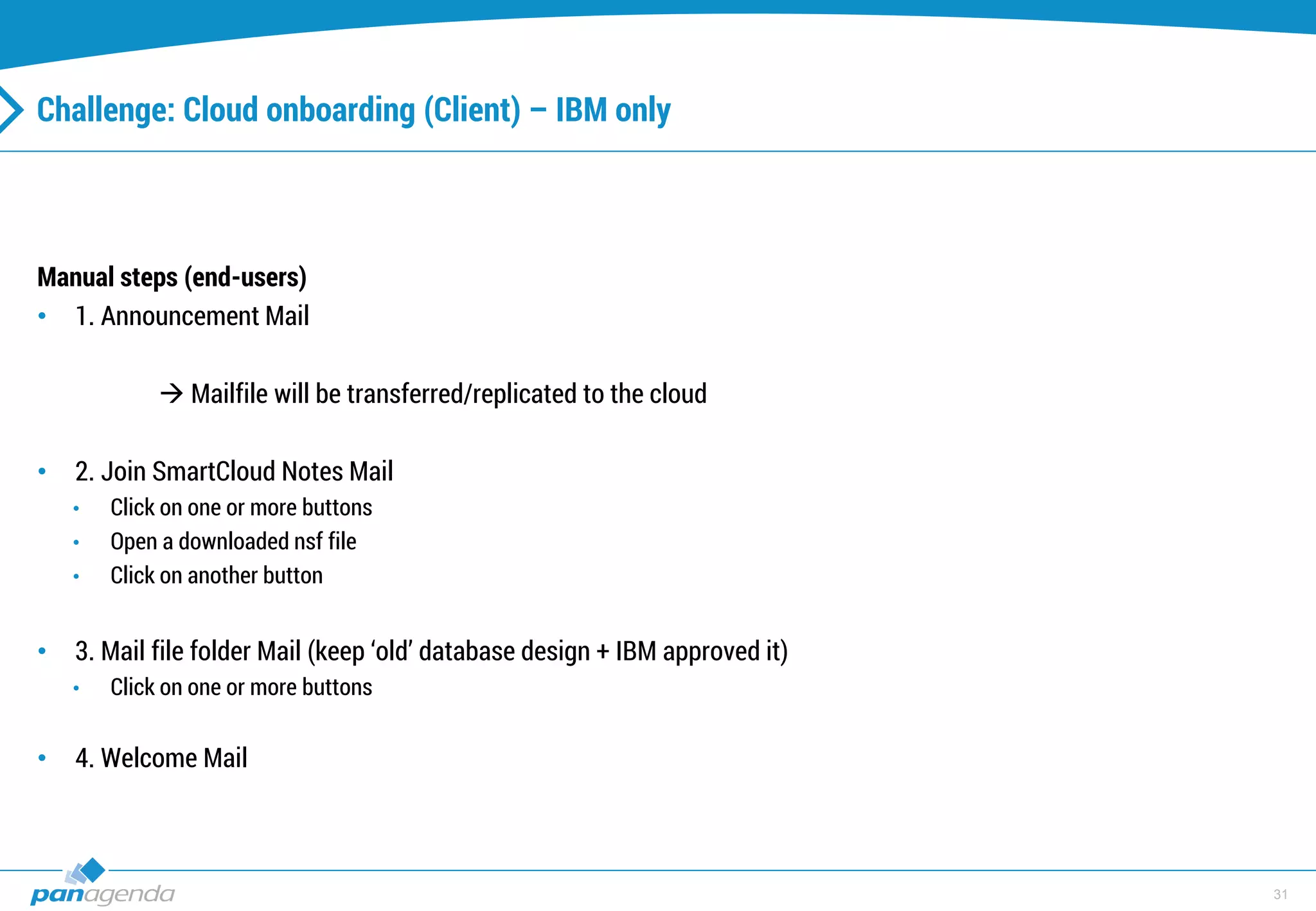 31
Challenge: Cloud onboarding (Client) – IBM only
Manual steps (end-users)
• 1. Announcement Mail
 Mailfile will be transferred/replicated to the cloud
• 2. Join SmartCloud Notes Mail
• Click on one or more buttons
• Open a downloaded nsf file
• Click on another button
• 3. Mail file folder Mail (keep ‘old’ database design + IBM approved it)
• Click on one or more buttons
• 4. Welcome Mail
 