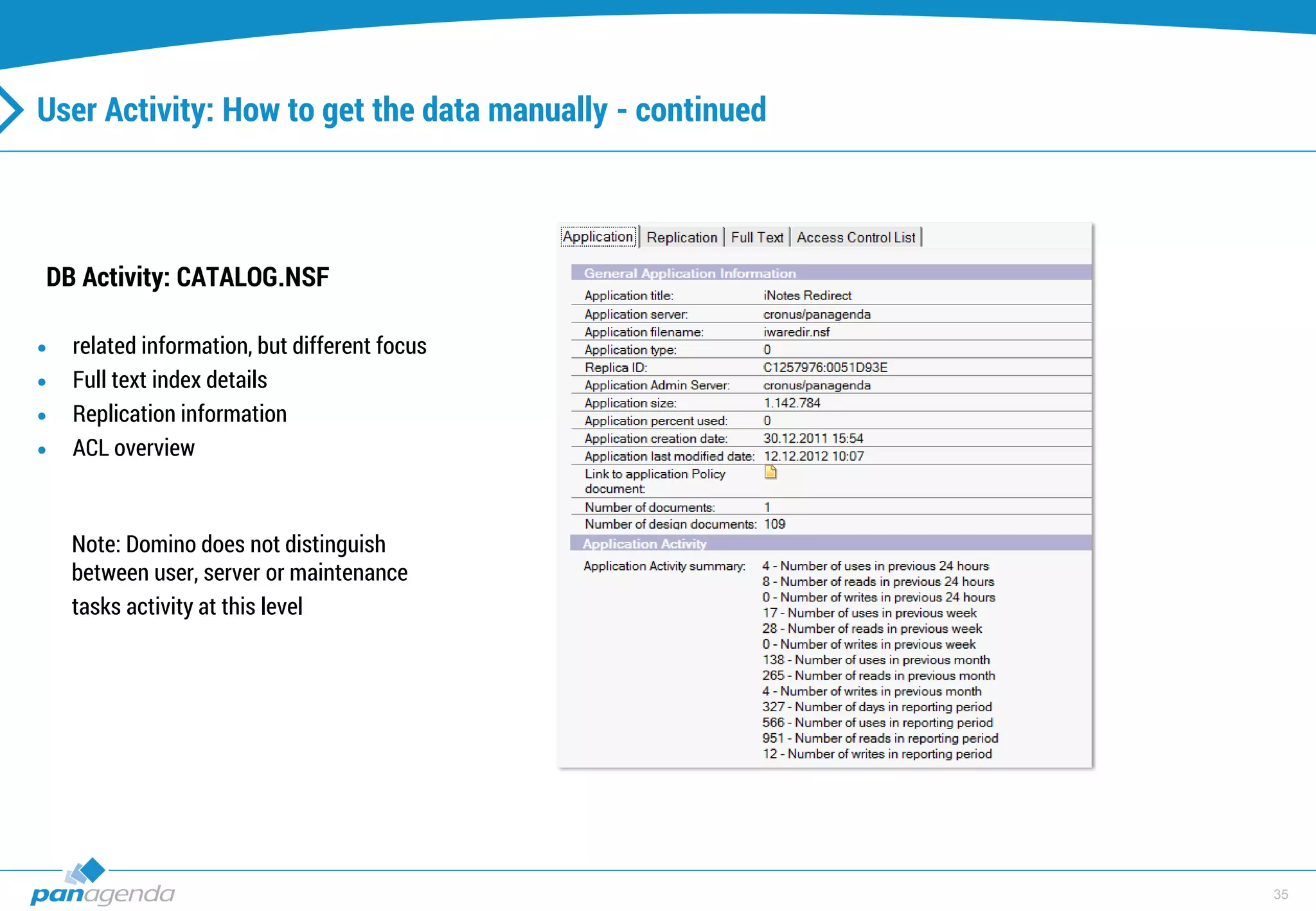 35
User Activity: How to get the data manually - continued
DB Activity: CATALOG.NSF
 related information, but different focus
 Full text index details
 Replication information
 ACL overview
Note: Domino does not distinguish
between user, server or maintenance
tasks activity at this level
 
