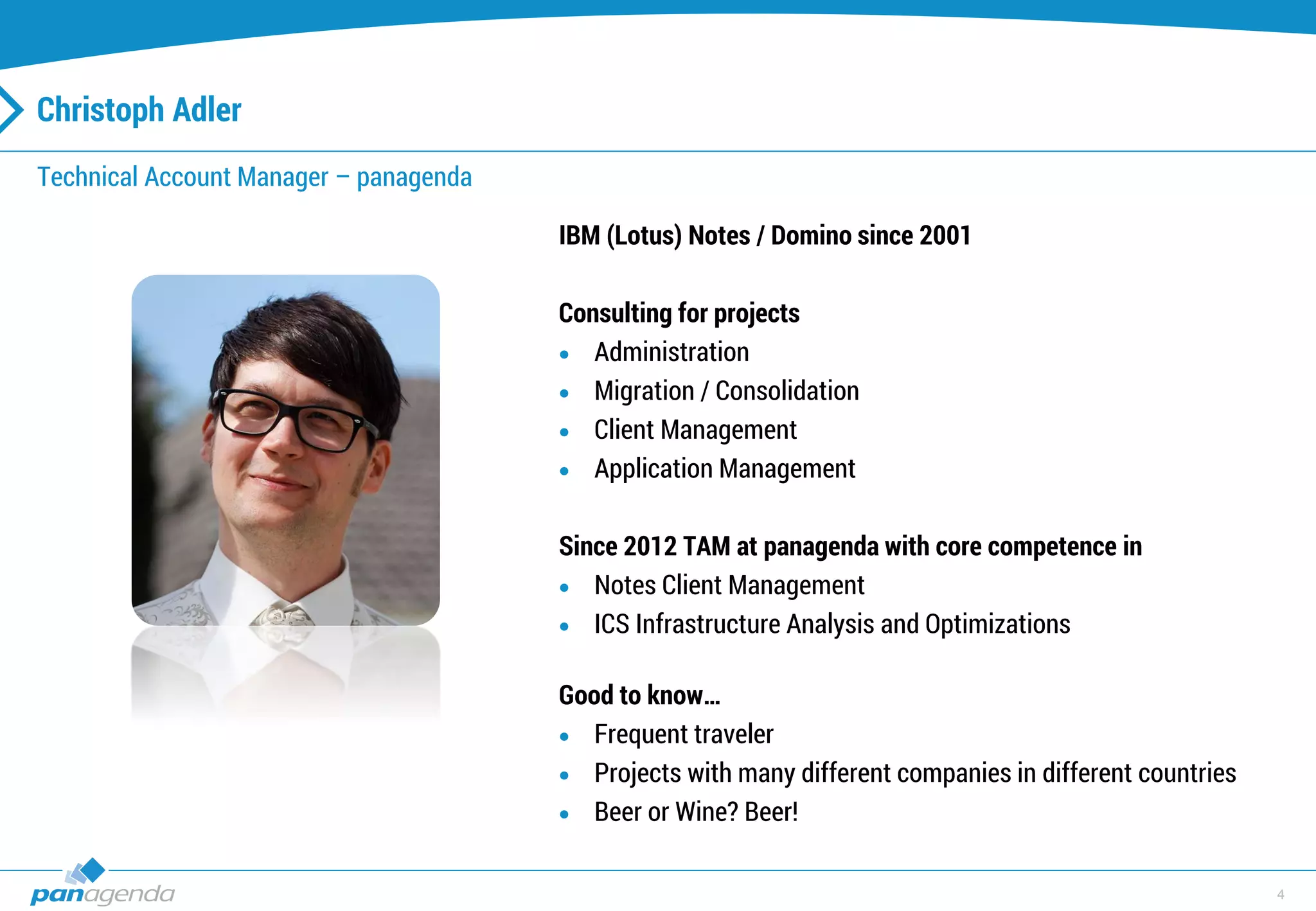 4
Christoph Adler
Technical Account Manager – panagenda
IBM (Lotus) Notes / Domino since 2001
Consulting for projects
 Administration
 Migration / Consolidation
 Client Management
 Application Management
Since 2012 TAM at panagenda with core competence in
 Notes Client Management
 ICS Infrastructure Analysis and Optimizations
Good to know…
 Frequent traveler
 Projects with many different companies in different countries
 Beer or Wine? Beer!
 