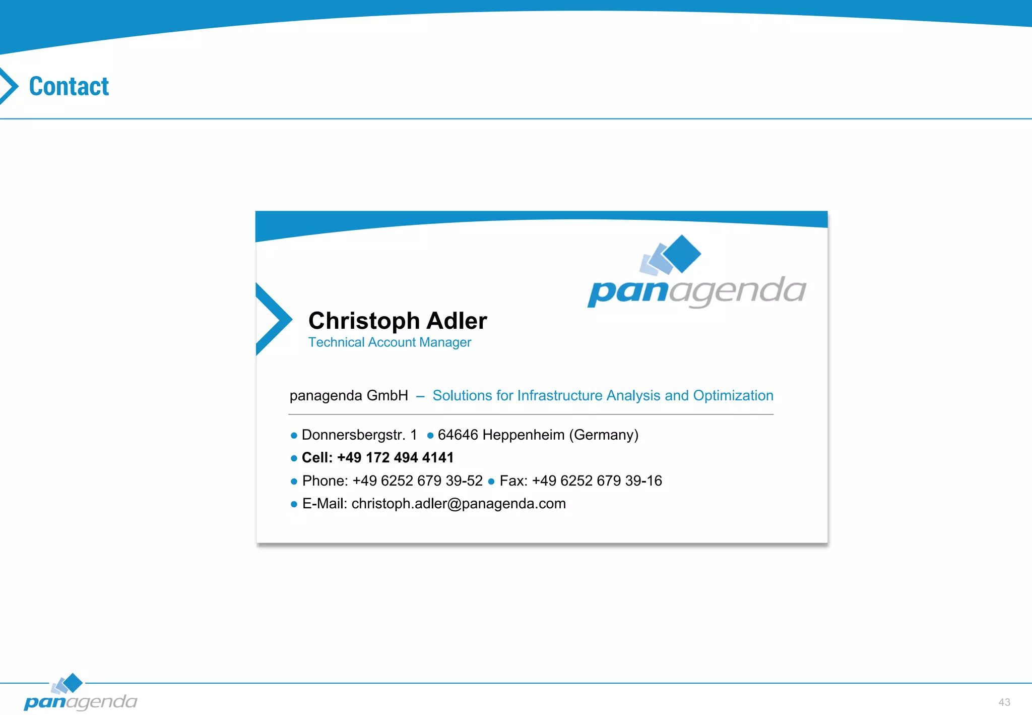 43
Christoph Adler
Technical Account Manager
panagenda GmbH – Solutions for Infrastructure Analysis and Optimization
● Donnersbergstr. 1 ● 64646 Heppenheim (Germany)
● Cell: +49 172 494 4141
● Phone: +49 6252 679 39-52 ● Fax: +49 6252 679 39-16
● E-Mail: christoph.adler@panagenda.com
Contact
 