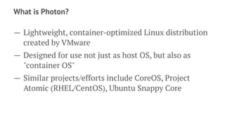 What is Photon?
— Lightweight, container-optimized Linux distribution
created by VMware
— Designed for use not just as host OS, but also as
"container OS"
— Similar projects/efforts include CoreOS, Project
Atomic (RHEL/CentOS), Ubuntu Snappy Core