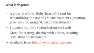 What is Vagrant?
— A cross-platform, Ruby-based CLI tool for
streamlining the use of VM environments (creation,
provisioning, usage, & decommissioning)
— Supports multiple virtualization backends
— Great for testing, sharing with others, creating
consistent environments
— Available from http://www.vagrantup.com
