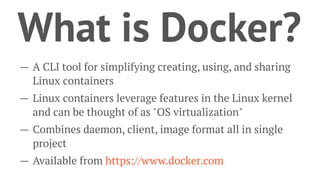 What is Docker?
— A CLI tool for simplifying creating, using, and sharing
Linux containers
— Linux containers leverage features in the Linux kernel
and can be thought of as "OS virtualization"
— Combines daemon, client, image format all in single
project
— Available from https://www.docker.com