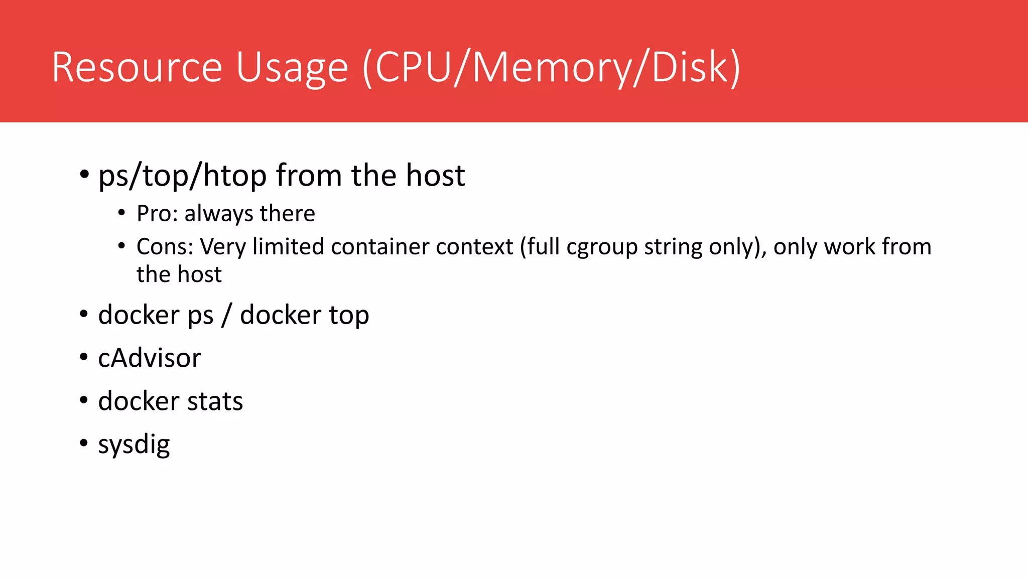 Resource Usage (CPU/Memory/Disk)
• ps/top/htop from the host
• Pro: always there
• Cons: Very limited container context (full cgroup string only), only work from
the host
• docker ps / docker top
• cAdvisor
• docker stats
• sysdig
 
