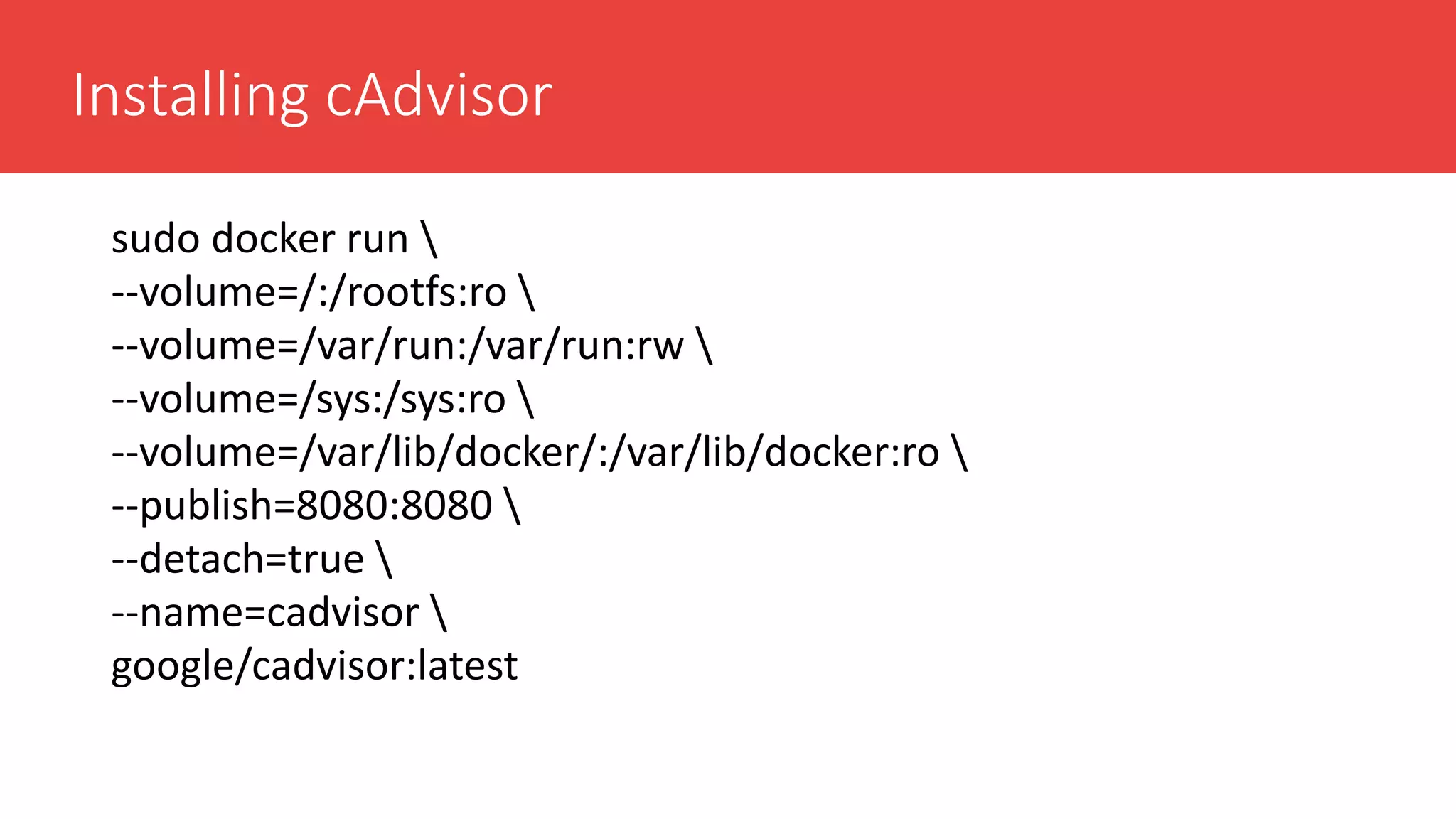 Installing cAdvisor
sudo docker run 
--volume=/:/rootfs:ro 
--volume=/var/run:/var/run:rw 
--volume=/sys:/sys:ro 
--volume=/var/lib/docker/:/var/lib/docker:ro 
--publish=8080:8080 
--detach=true 
--name=cadvisor 
google/cadvisor:latest
 