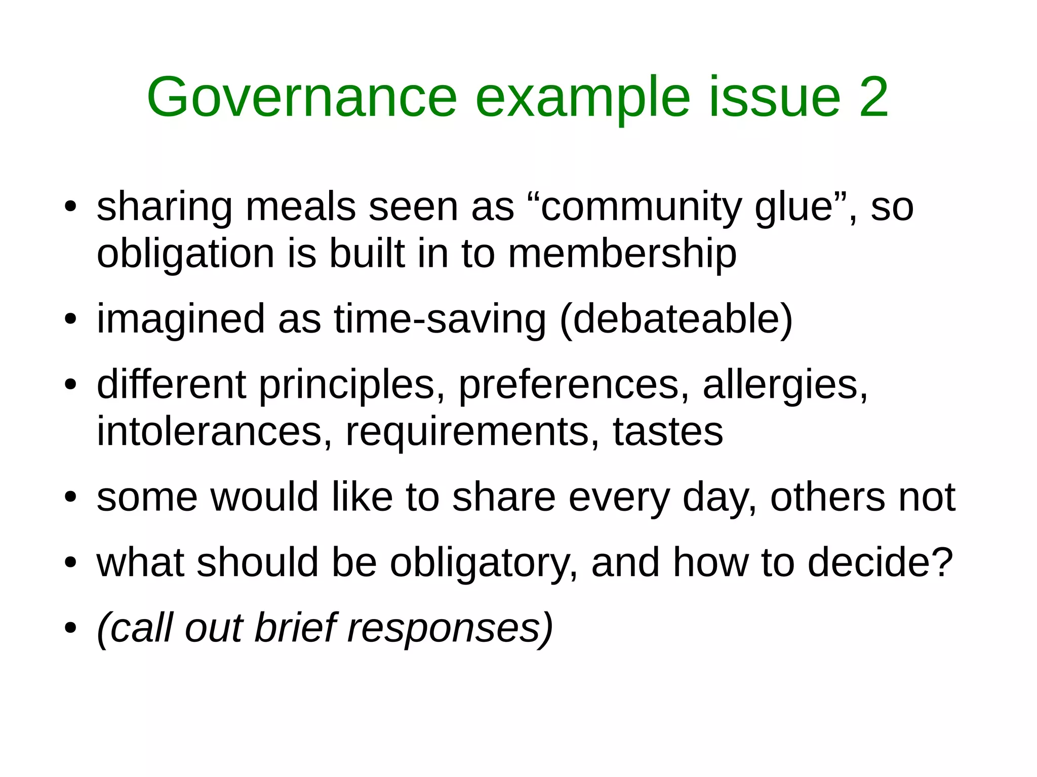 Governance example issue 2
● sharing meals seen as “community glue”, so
obligation is built in to membership
● imagined as time-saving (debateable)
● different principles, preferences, allergies,
intolerances, requirements, tastes
● some would like to share every day, others not
● what should be obligatory, and how to decide?
● (call out brief responses)
 