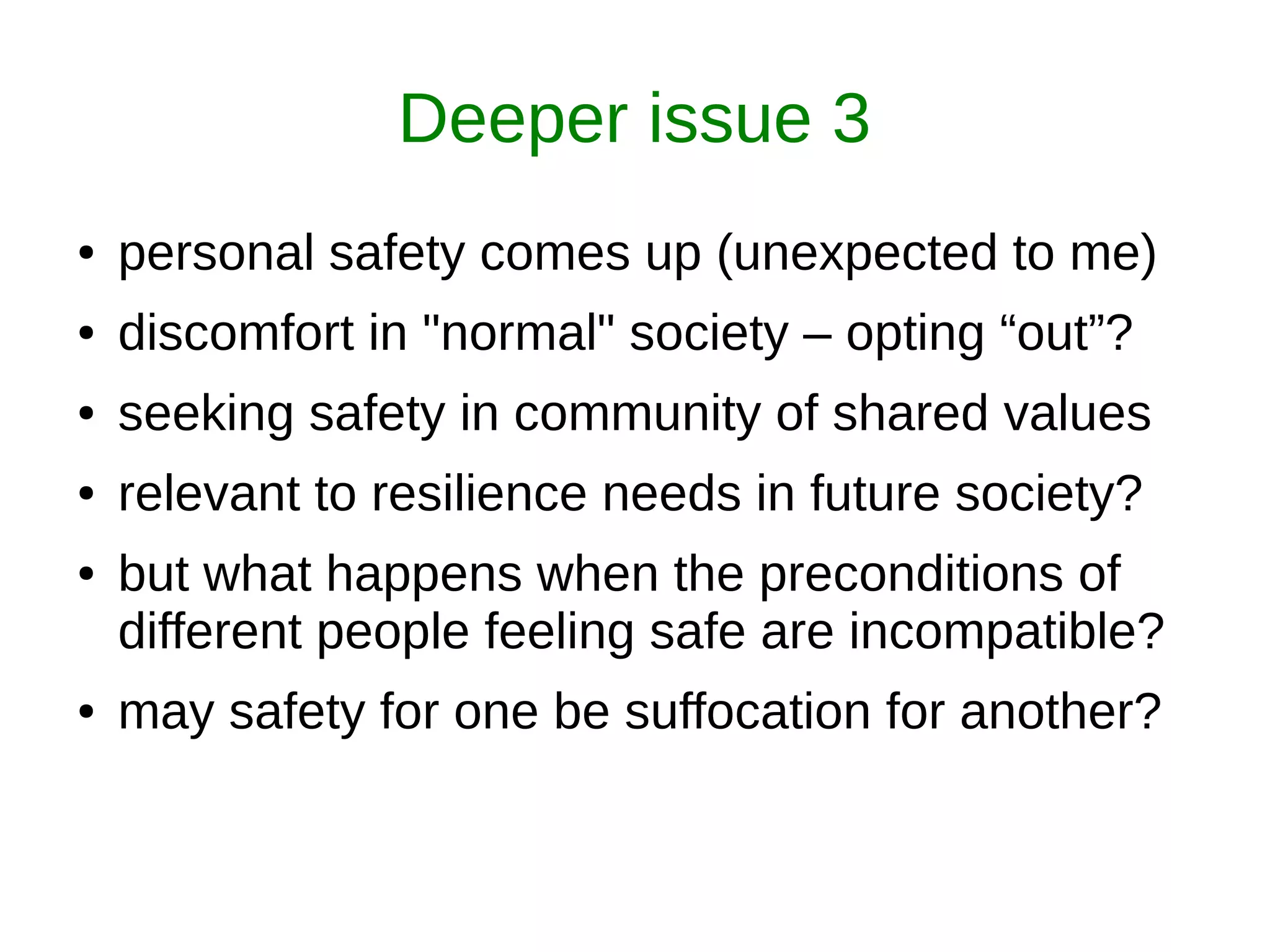 Deeper issue 3
● personal safety comes up (unexpected to me)
● discomfort in "normal" society – opting “out”?
● seeking safety in community of shared values
● relevant to resilience needs in future society?
● but what happens when the preconditions of
different people feeling safe are incompatible?
● may safety for one be suffocation for another?
 