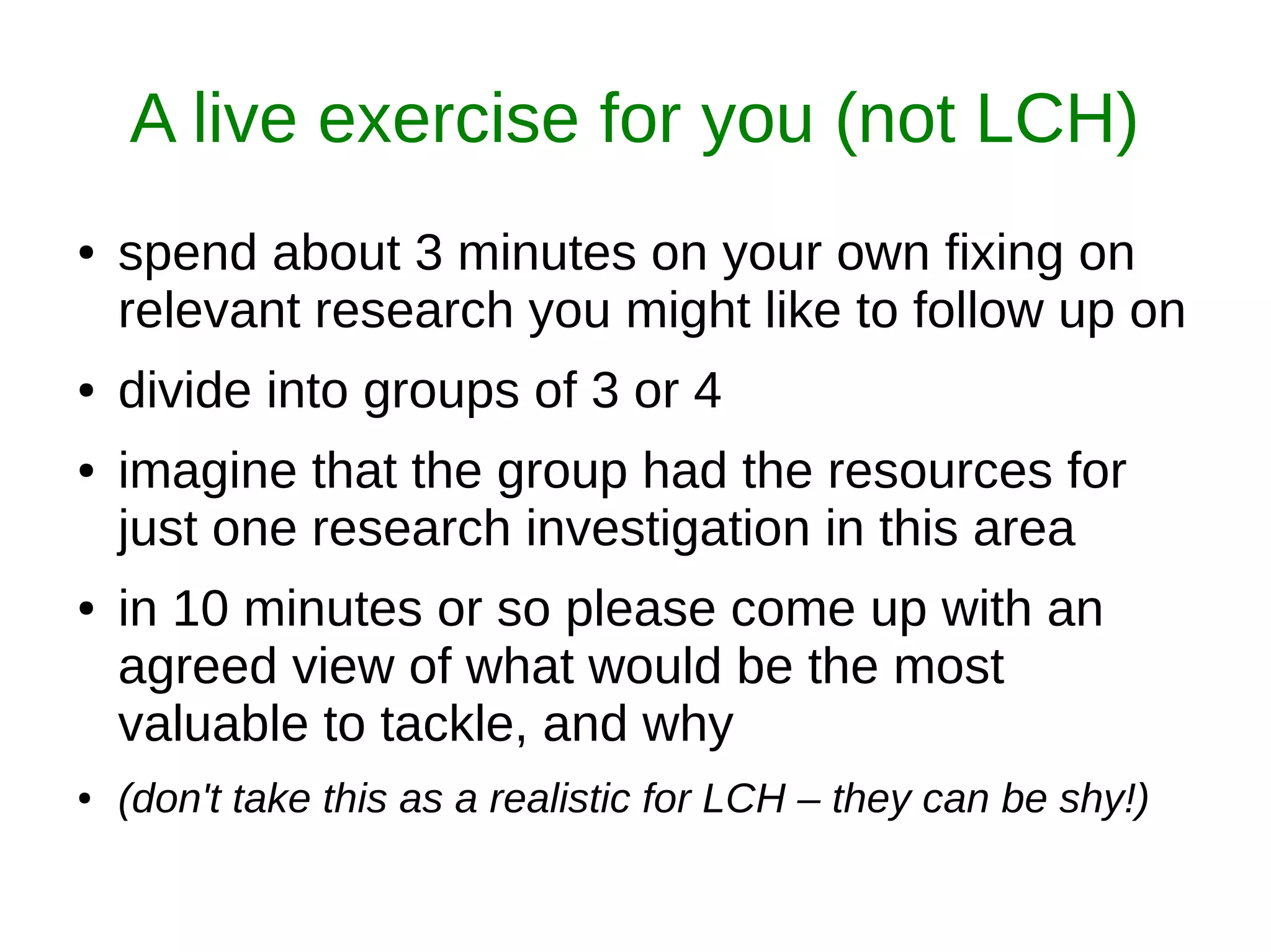 A live exercise for you (not LCH)
● spend about 3 minutes on your own fixing on
relevant research you might like to follow up on
● divide into groups of 3 or 4
● imagine that the group had the resources for
just one research investigation in this area
● in 10 minutes or so please come up with an
agreed view of what would be the most
valuable to tackle, and why
● (don't take this as a realistic for LCH – they can be shy!)
 