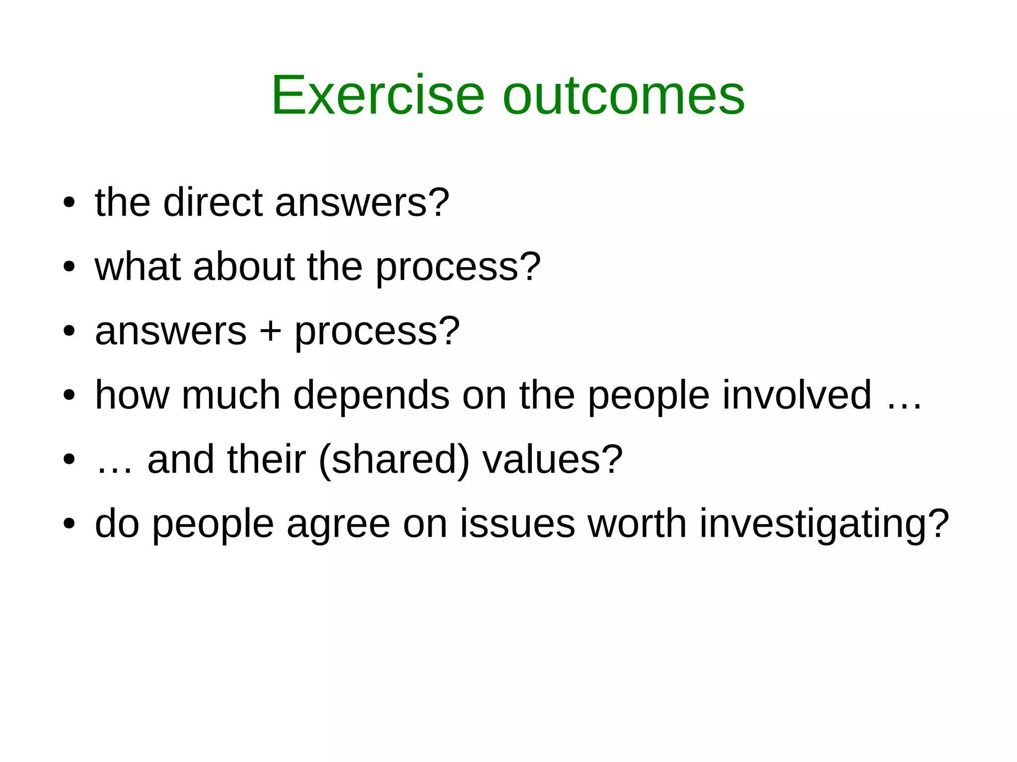 Exercise outcomes
● the direct answers?
● what about the process?
● answers + process?
● how much depends on the people involved …
● … and their (shared) values?
● do people agree on issues worth investigating?
 