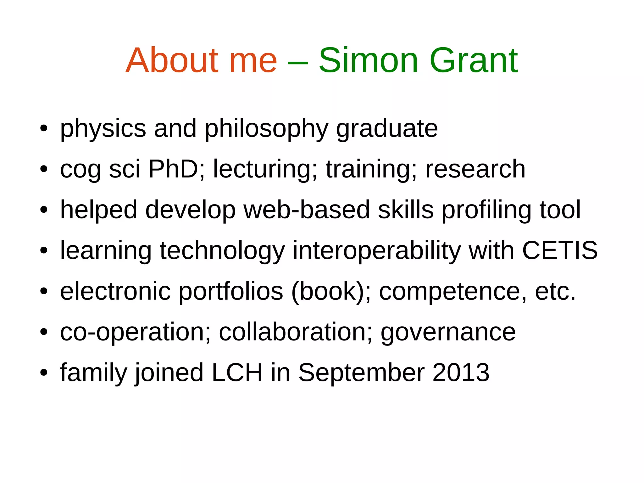 ● physics and philosophy graduate
● cog sci PhD; lecturing; training; research
● helped develop web-based skills profiling tool
● learning technology interoperability with CETIS
● electronic portfolios (book); competence, etc.
● co-operation; collaboration; governance
● family joined LCH in September 2013
About me – Simon Grant
 
