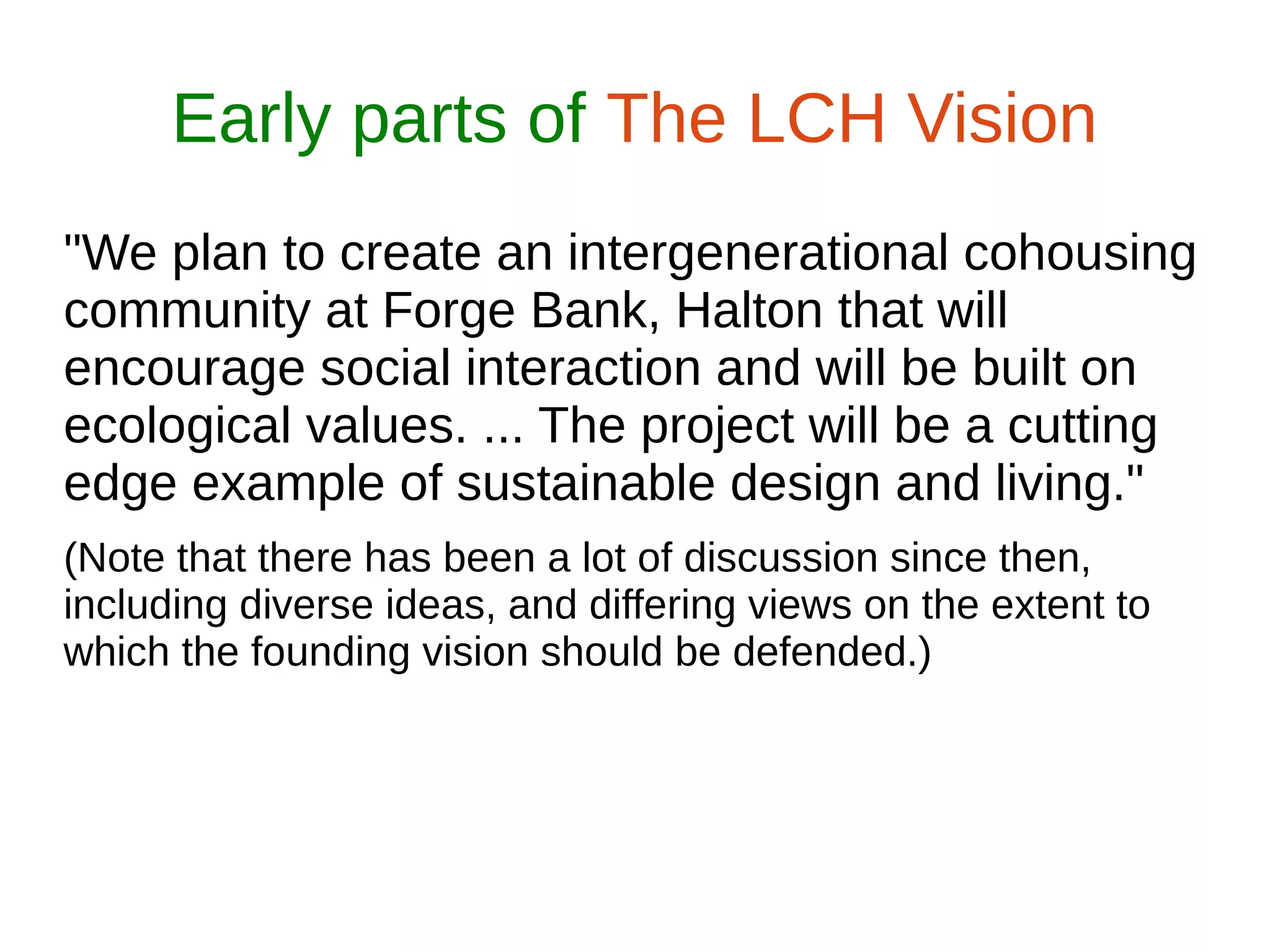 Early parts of The LCH Vision
"We plan to create an intergenerational cohousing
community at Forge Bank, Halton that will
encourage social interaction and will be built on
ecological values. ... The project will be a cutting
edge example of sustainable design and living."
(Note that there has been a lot of discussion since then,
including diverse ideas, and differing views on the extent to
which the founding vision should be defended.)
 