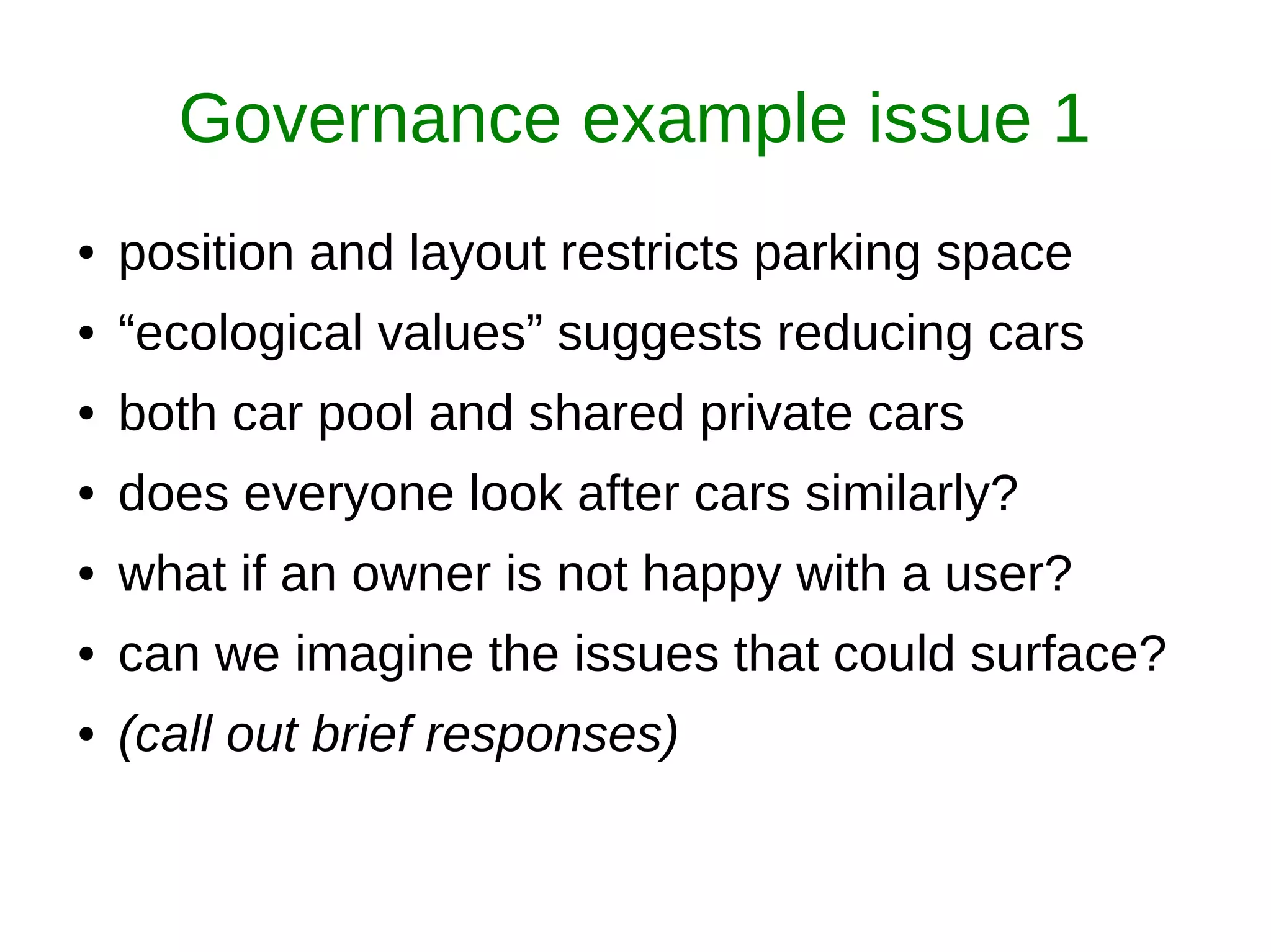 Governance example issue 1
● position and layout restricts parking space
● “ecological values” suggests reducing cars
● both car pool and shared private cars
● does everyone look after cars similarly?
● what if an owner is not happy with a user?
● can we imagine the issues that could surface?
● (call out brief responses)
 
