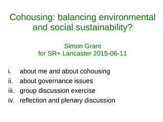 i. about me and about cohousing
ii. about governance issues
iii. group discussion exercise
iv. reflection and plenary discussion
Cohousing: balancing environmental
and social sustainability?
Simon Grant
for SR+ Lancaster 2015-06-11
 
