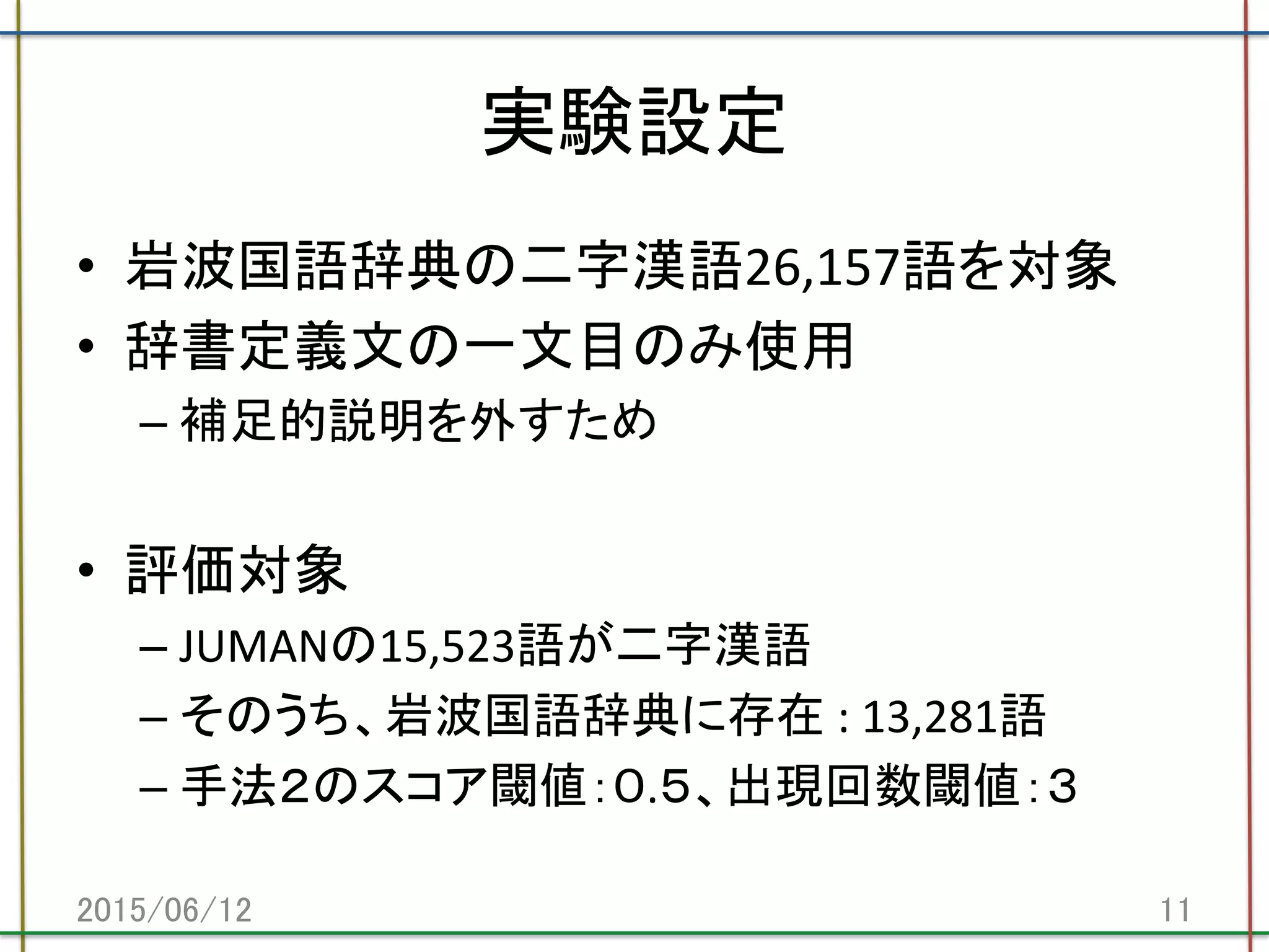 実験設定	
•  岩波国語辞典の二字漢語26,157語を対象	
  
•  辞書定義文の一文目のみ使用	
  
– 補足的説明を外すため	
  
•  評価対象	
  
– JUMANの15,523語が二字漢語	
  
– そのうち、岩波国語辞典に存在	
  :	
  13,281語	
  
– 手法２のスコア閾値：０.５、出現回数閾値：３	
  
2015/06/12	
 11	
 