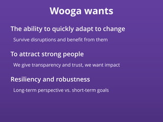 Wooga wants
The ability to quickly adapt to change
Survive disruptions and beneﬁt from them
To attract strong people
We give transparency and trust, we want impact
Resiliency and robustness
Long-term perspective vs. short-term goals
 