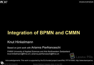 Prof. Dr. Knut HinkelmannProf. Dr. Knut Hinkelmann
Integration of BPMN and CMMN
Knut Hinkelmann
Based on joint work with Arianna Pierfranceschi
FHNW University of Applied Sciences and Arts Northwestern Switzerland
knut.hinkelmann@fhnw.ch | arianna.pierfranceschi@fhnw.ch
Acknowledgements: This work is supported by the EU-funded project LearnPAd, FP7-619583, http://www.learnpad.eu
Business Modeling & Integration, Berlin, 12 June 2015 1
 