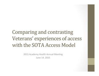 Comparing	
  and	
  contrasting	
  
Veterans’	
  experiences	
  of	
  access	
  
with	
  the	
  SOTA	
  Access	
  Model	
  
	
  
2015	
  Academy	
  Health	
  Annual	
  Mee4ng	
  
June	
  14,	
  2015	
  
 