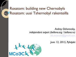 Rosatom: building new Chernobyls
Rosatom: uusi Tshernobyl rakenteilla
Andrey Ozharovsky,
independent expert (bellona.org / bellona.ru)
idc.moscow@gmail.com
June 13, 2015, Pyhäjoki
 