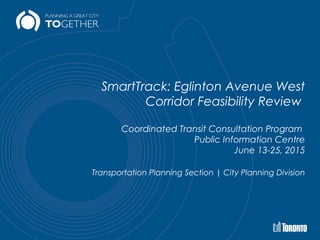 SmartTrack: Eglinton Avenue West
Corridor Feasibility Review
Coordinated Transit Consultation Program
Public Information Centre
June 13-25, 2015
Transportation Planning Section | City Planning Division
 
