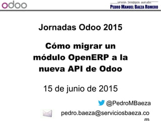 Jornadas Odoo 2015
15 de junio de 2015
@PedroMBaeza
pedro.baeza@serviciosbaeza.co
Cómo migrar un
módulo OpenERP a la
nueva API de Odoo
 