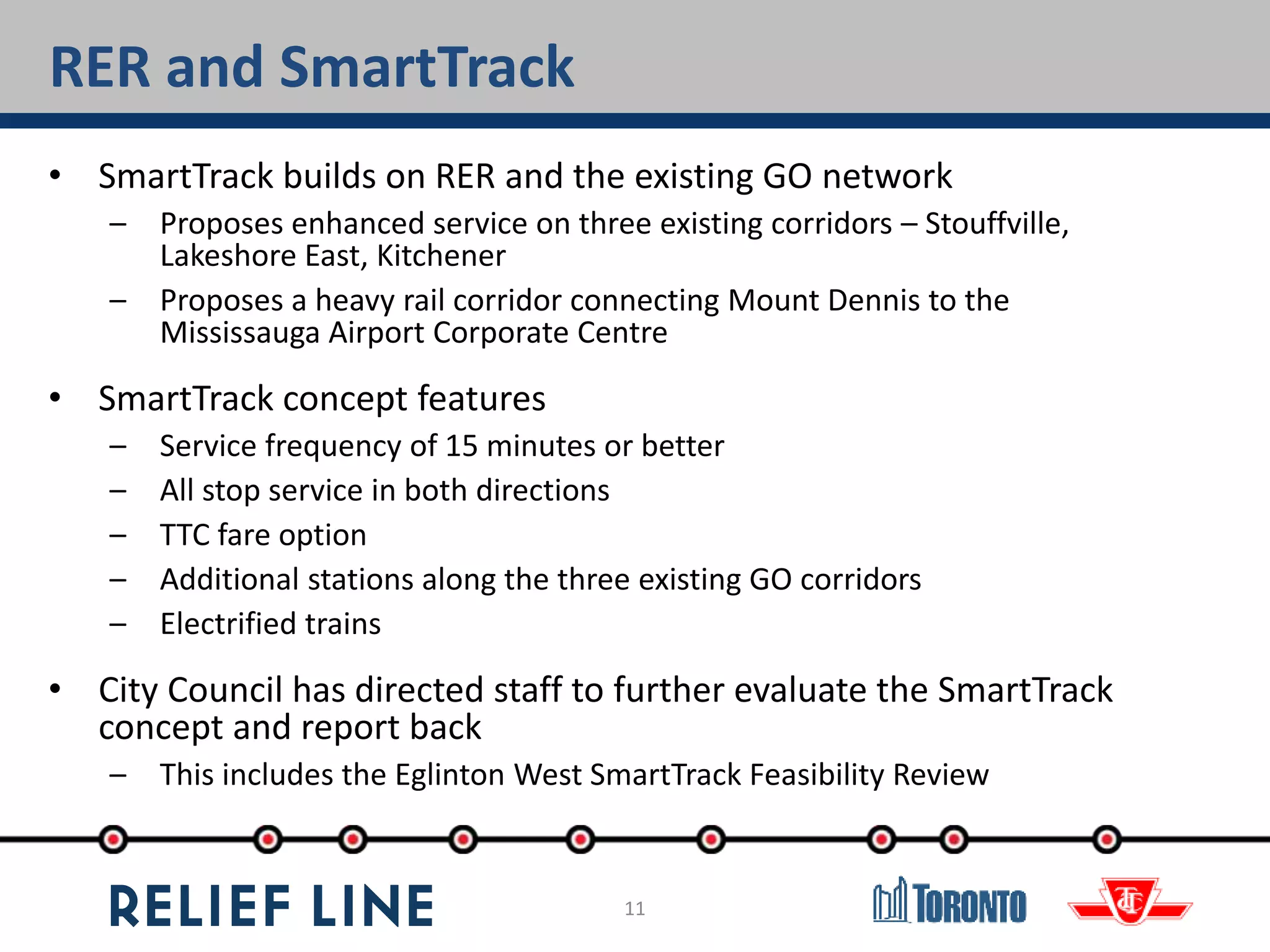 11
RER and SmartTrack
• SmartTrack builds on RER and the existing GO network
– Proposes enhanced service on three existing corridors – Stouffville,
Lakeshore East, Kitchener
– Proposes a heavy rail corridor connecting Mount Dennis to the
Mississauga Airport Corporate Centre
• SmartTrack concept features
– Service frequency of 15 minutes or better
– All stop service in both directions
– TTC fare option
– Additional stations along the three existing GO corridors
– Electrified trains
• City Council has directed staff to further evaluate the SmartTrack
concept and report back
– This includes the Eglinton West SmartTrack Feasibility Review
 