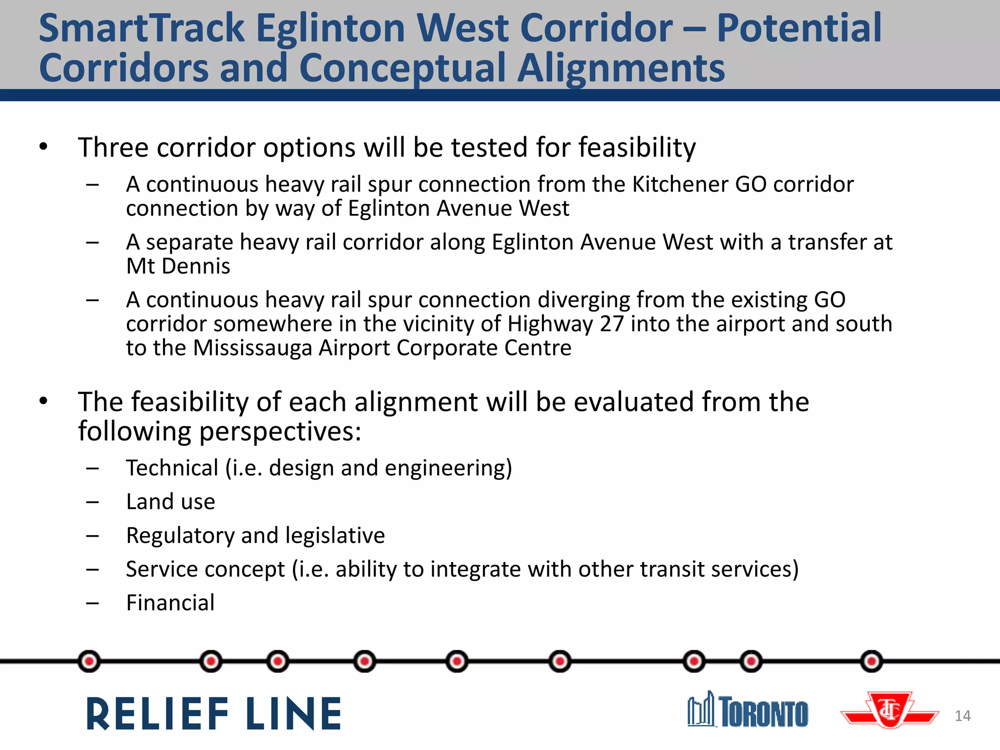 SmartTrack Eglinton West Corridor – Potential
Corridors and Conceptual Alignments
14
• Three corridor options will be tested for feasibility
– A continuous heavy rail spur connection from the Kitchener GO corridor
connection by way of Eglinton Avenue West
– A separate heavy rail corridor along Eglinton Avenue West with a transfer at
Mt Dennis
– A continuous heavy rail spur connection diverging from the existing GO
corridor somewhere in the vicinity of Highway 27 into the airport and south
to the Mississauga Airport Corporate Centre
• The feasibility of each alignment will be evaluated from the
following perspectives:
– Technical (i.e. design and engineering)
– Land use
– Regulatory and legislative
– Service concept (i.e. ability to integrate with other transit services)
– Financial
 