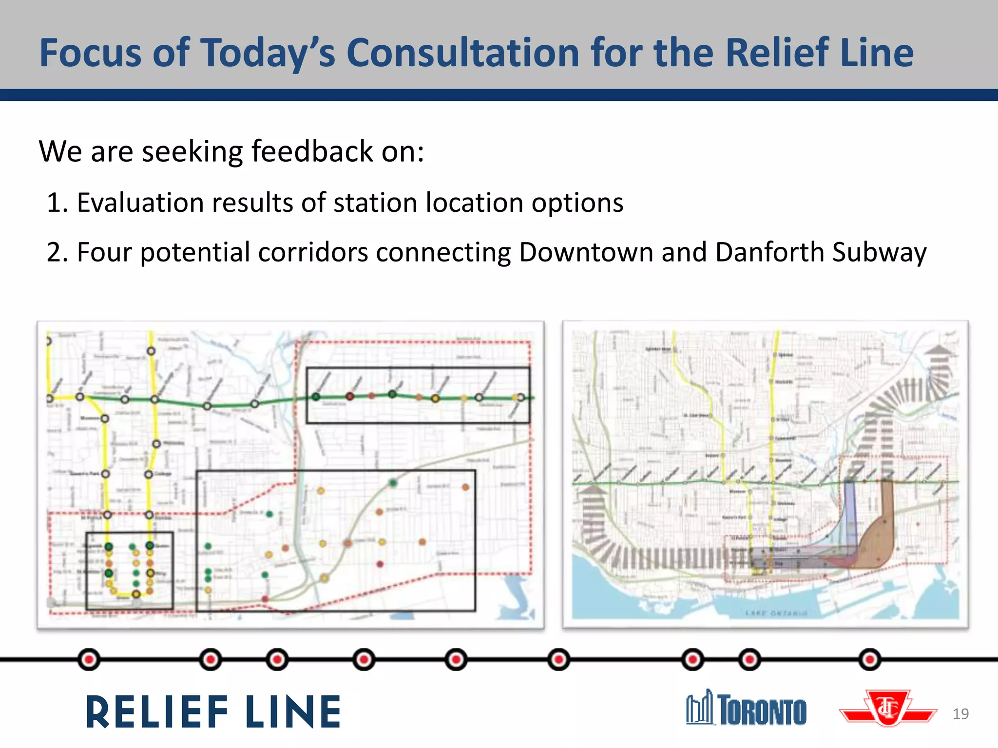 Focus of Today’s Consultation for the Relief Line
19
We are seeking feedback on:
1. Evaluation results of station location options
2. Four potential corridors connecting Downtown and Danforth Subway
 