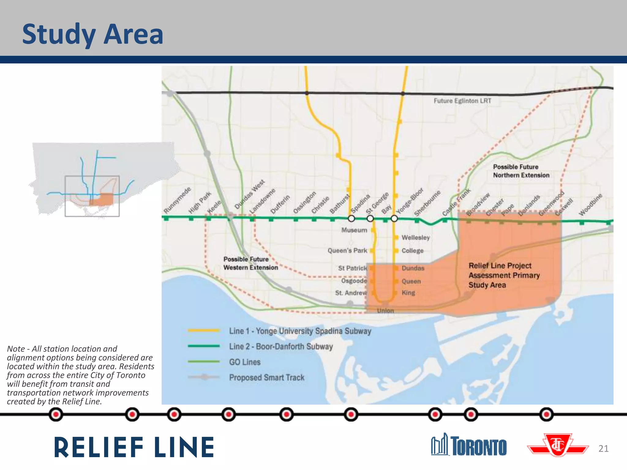 21
Study Area
Note - All station location and
alignment options being considered are
located within the study area. Residents
from across the entire City of Toronto
will benefit from transit and
transportation network improvements
created by the Relief Line.
 