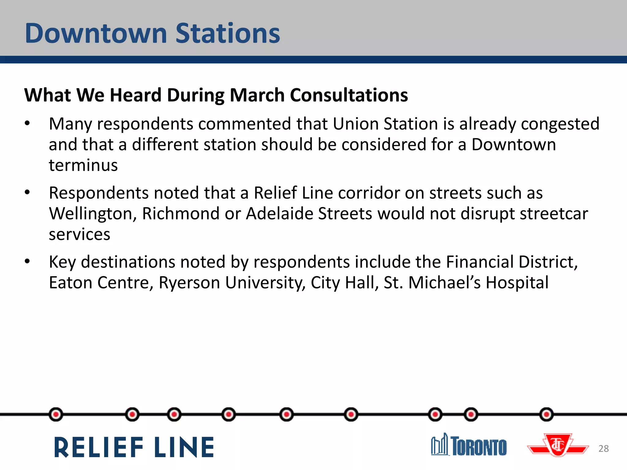 Downtown Stations
28
What We Heard During March Consultations
• Many respondents commented that Union Station is already congested
and that a different station should be considered for a Downtown
terminus
• Respondents noted that a Relief Line corridor on streets such as
Wellington, Richmond or Adelaide Streets would not disrupt streetcar
services
• Key destinations noted by respondents include the Financial District,
Eaton Centre, Ryerson University, City Hall, St. Michael’s Hospital
 