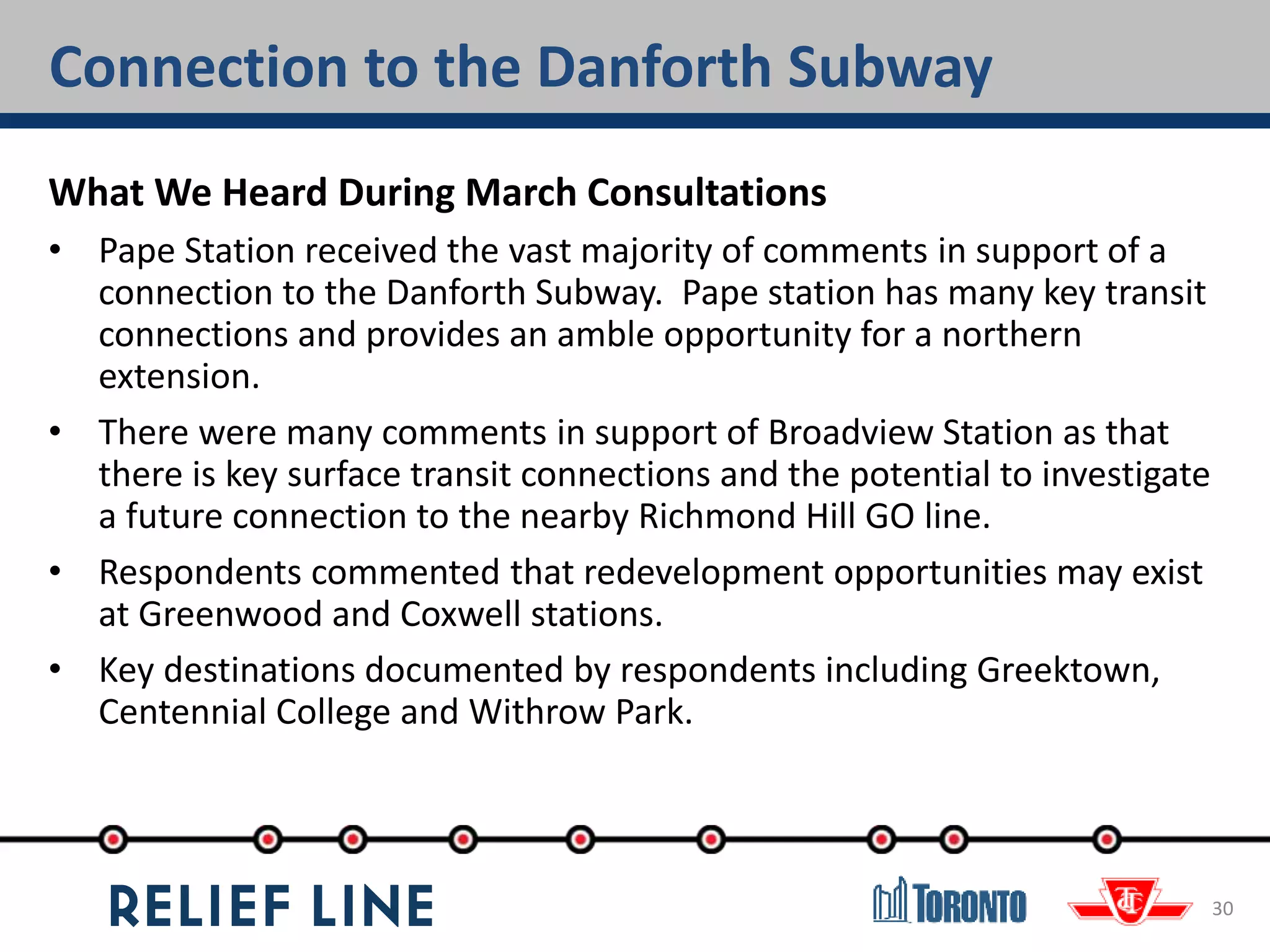 Connection to the Danforth Subway
30
What We Heard During March Consultations
• Pape Station received the vast majority of comments in support of a
connection to the Danforth Subway. Pape station has many key transit
connections and provides an amble opportunity for a northern
extension.
• There were many comments in support of Broadview Station as that
there is key surface transit connections and the potential to investigate
a future connection to the nearby Richmond Hill GO line.
• Respondents commented that redevelopment opportunities may exist
at Greenwood and Coxwell stations.
• Key destinations documented by respondents including Greektown,
Centennial College and Withrow Park.
 