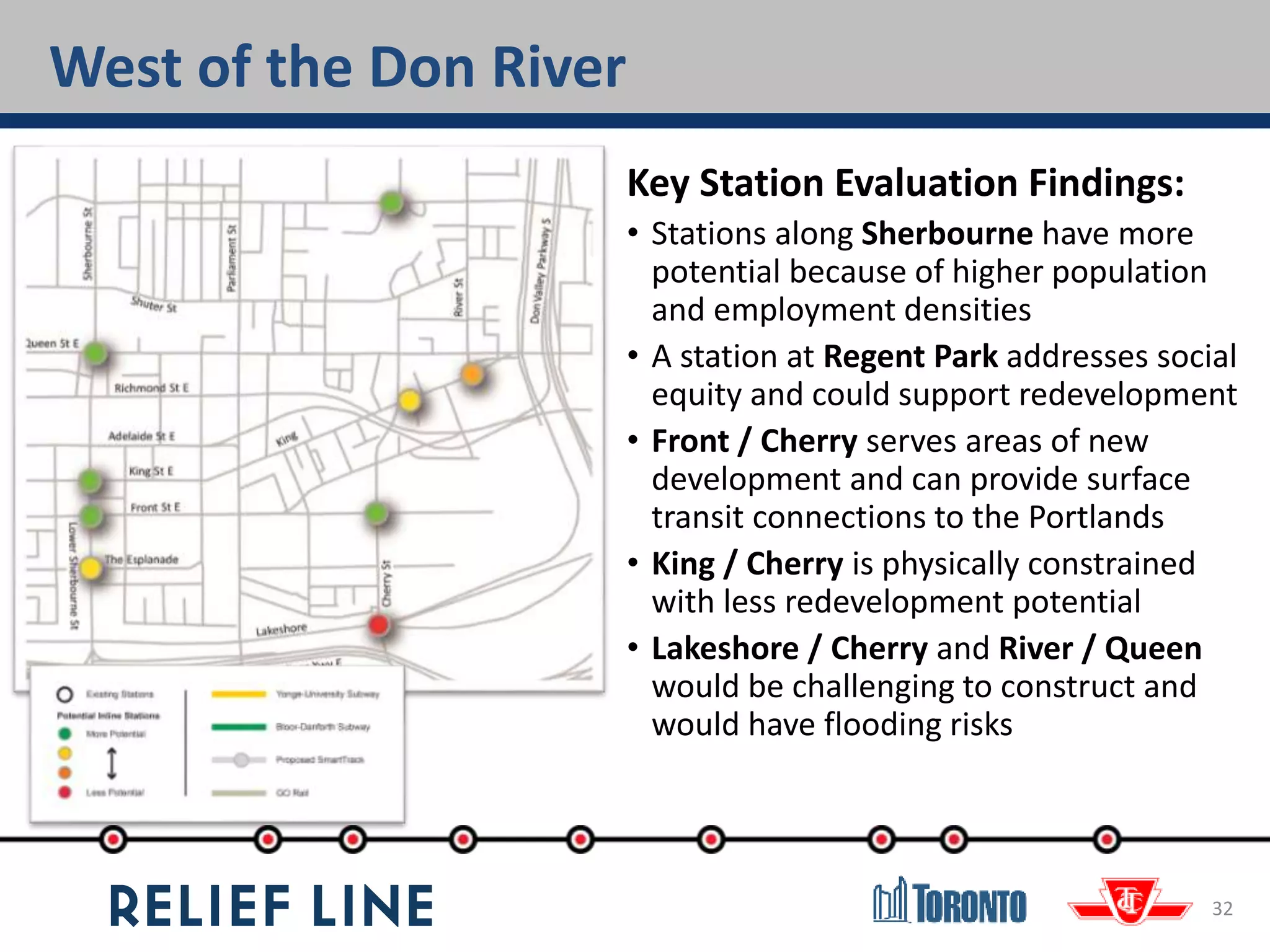 32
Key Station Evaluation Findings:
• Stations along Sherbourne have more
potential because of higher population
and employment densities
• A station at Regent Park addresses social
equity and could support redevelopment
• Front / Cherry serves areas of new
development and can provide surface
transit connections to the Portlands
• King / Cherry is physically constrained
with less redevelopment potential
• Lakeshore / Cherry and River / Queen
would be challenging to construct and
would have flooding risks
West of the Don River
 