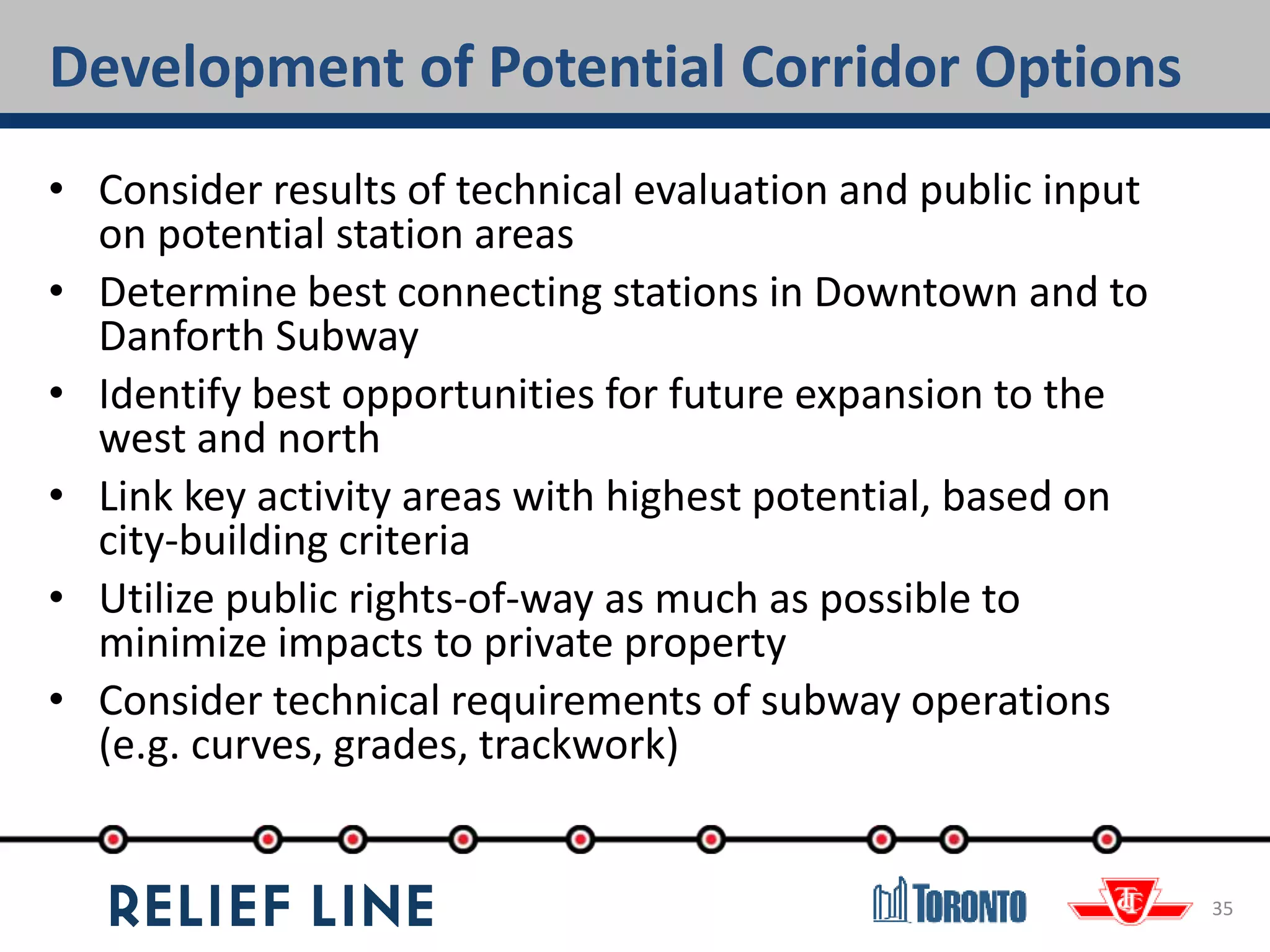 Development of Potential Corridor Options
35
• Consider results of technical evaluation and public input
on potential station areas
• Determine best connecting stations in Downtown and to
Danforth Subway
• Identify best opportunities for future expansion to the
west and north
• Link key activity areas with highest potential, based on
city-building criteria
• Utilize public rights-of-way as much as possible to
minimize impacts to private property
• Consider technical requirements of subway operations
(e.g. curves, grades, trackwork)
 