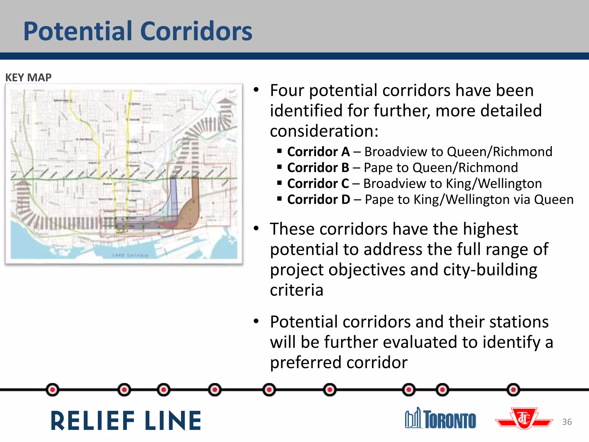 Potential Corridors
36
• Four potential corridors have been
identified for further, more detailed
consideration:
 Corridor A – Broadview to Queen/Richmond
 Corridor B – Pape to Queen/Richmond
 Corridor C – Broadview to King/Wellington
 Corridor D – Pape to King/Wellington via Queen
• These corridors have the highest
potential to address the full range of
project objectives and city-building
criteria
• Potential corridors and their stations
will be further evaluated to identify a
preferred corridor
KEY MAP
 