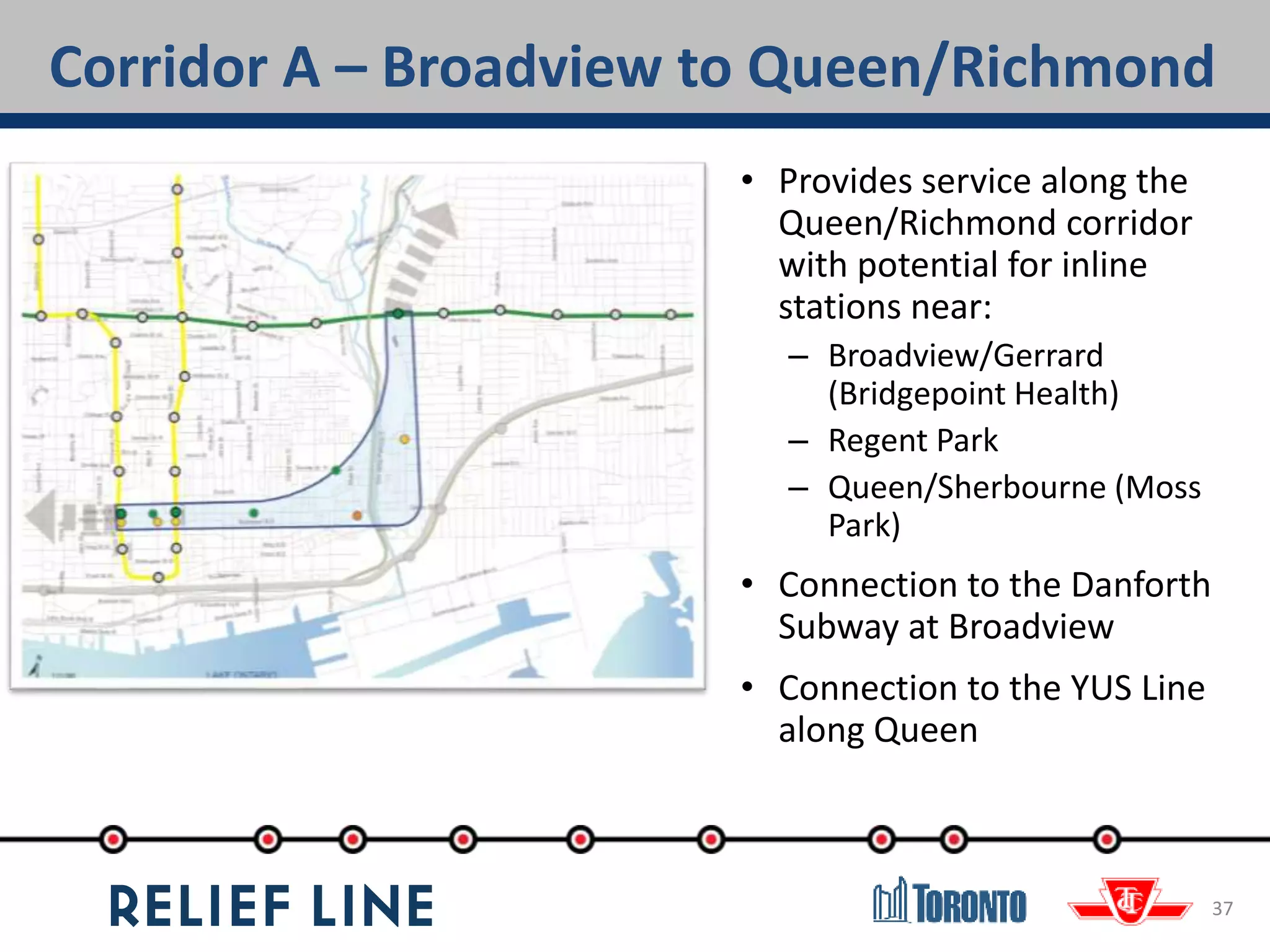 Corridor A – Broadview to Queen/Richmond
37
• Provides service along the
Queen/Richmond corridor
with potential for inline
stations near:
– Broadview/Gerrard
(Bridgepoint Health)
– Regent Park
– Queen/Sherbourne (Moss
Park)
• Connection to the Danforth
Subway at Broadview
• Connection to the YUS Line
along Queen
 