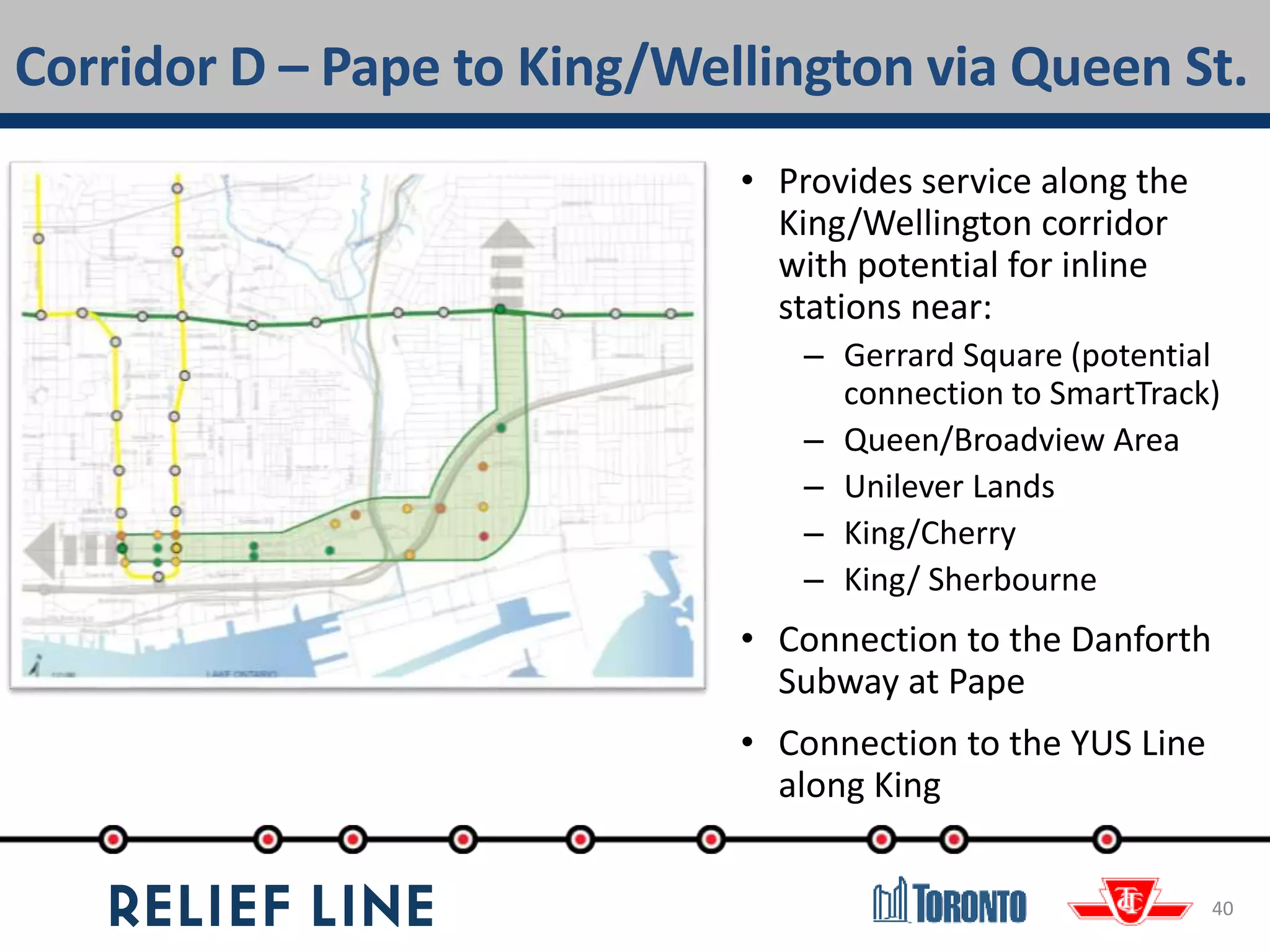 Corridor D – Pape to King/Wellington via Queen St.
40
• Provides service along the
King/Wellington corridor
with potential for inline
stations near:
– Gerrard Square (potential
connection to SmartTrack)
– Queen/Broadview Area
– Unilever Lands
– King/Cherry
– King/ Sherbourne
• Connection to the Danforth
Subway at Pape
• Connection to the YUS Line
along King
 