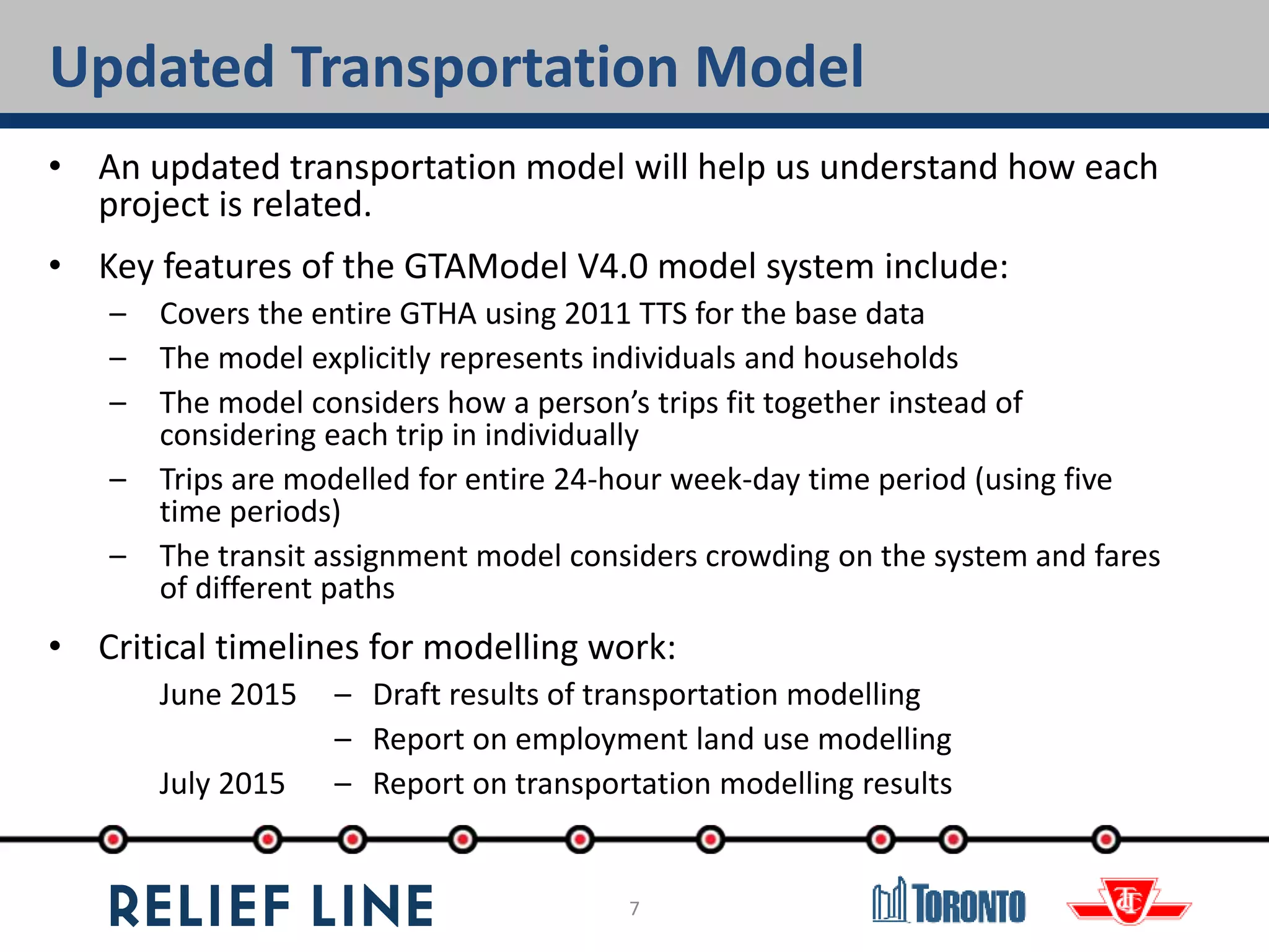7
Updated Transportation Model
• An updated transportation model will help us understand how each
project is related.
• Key features of the GTAModel V4.0 model system include:
– Covers the entire GTHA using 2011 TTS for the base data
– The model explicitly represents individuals and households
– The model considers how a person’s trips fit together instead of
considering each trip in individually
– Trips are modelled for entire 24-hour week-day time period (using five
time periods)
– The transit assignment model considers crowding on the system and fares
of different paths
• Critical timelines for modelling work:
June 2015 – Draft results of transportation modelling
– Report on employment land use modelling
July 2015 – Report on transportation modelling results
 