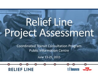 Relief Line
Project Assessment
Coordinated Transit Consultation Program
Public Information Centre
June 13-25, 2015
 