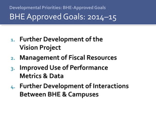 Developmental Priorities: BHE-Approved Goals
1. Further Development of the
Vision Project
2. Management of Fiscal Resources
3. Improved Use of Performance
Metrics & Data
4. Further Development of Interactions
Between BHE & Campuses
BHE Approved Goals: 2014–15
 