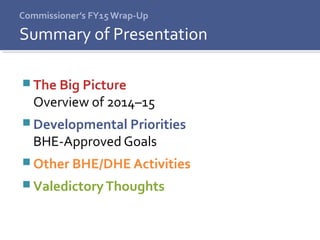 Commissioner’s FY15 Wrap-Up
 The Big Picture
Overview of 2014–15
 Developmental Priorities
BHE-Approved Goals
 Other BHE/DHE Activities
 ValedictoryThoughts
Summary of Presentation
 