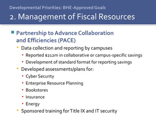 Developmental Priorities: BHE-Approved Goals
 Partnership to Advance Collaboration
and Efficiencies (PACE)
 Data collection and reporting by campuses
▪ Reported $212m in collaborative or campus-specific savings
▪ Development of standard format for reporting savings
 Developed assessments/plans for:
▪ Cyber Security
▪ Enterprise Resource Planning
▪ Bookstores
▪ Insurance
▪ Energy
 Sponsored training forTitle IX and IT security
2. Management of Fiscal Resources
 