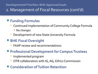 Developmental Priorities: BHE-Approved Goals
 Funding Formulas
 Continued implementation of Community College Formula
▪ No changes
 Development of new State University Formula
 BHE Fiscal Oversight
 FAAP review and recommendations
 Professional Development for CampusTrustees
 Implemented program
 OTR collaboration with IG, AG, Ethics Commission
 Consideration ofTuition Retention
2. Management of Fiscal Resources (cont’d)
 