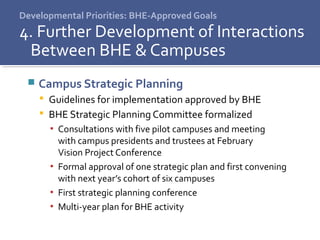 Developmental Priorities: BHE-Approved Goals
4. Further Development of Interactions
Between BHE & Campuses
 Campus Strategic Planning
 Guidelines for implementation approved by BHE
 BHE Strategic Planning Committee formalized
▪ Consultations with five pilot campuses and meeting
with campus presidents and trustees at February
Vision Project Conference
▪ Formal approval of one strategic plan and first convening
with next year’s cohort of six campuses
▪ First strategic planning conference
▪ Multi-year plan for BHE activity
 