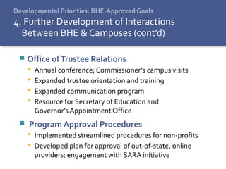 Developmental Priorities: BHE-Approved Goals
4. Further Development of Interactions
Between BHE & Campuses (cont’d)
 Office ofTrustee Relations
 Annual conference; Commissioner’s campus visits
 Expanded trustee orientation and training
 Expanded communication program
 Resource for Secretary of Education and
Governor’s Appointment Office
 Program Approval Procedures
 Implemented streamlined procedures for non-profits
 Developed plan for approval of out-of-state, online
providers; engagement with SARA initiative
 