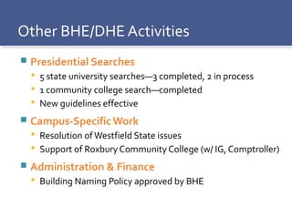 Presidential Searches
 5 state university searches—3 completed, 2 in process
 1 community college search—completed
 New guidelines effective
 Campus-Specific Work
 Resolution ofWestfield State issues
 Support of Roxbury Community College (w/ IG, Comptroller)
 Administration & Finance
 Building Naming Policy approved by BHE
Other BHE/DHE Activities
 