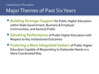 ValedictoryThoughts
 Building Stronger Support for Public Higher Education
within State Government, Business & Employer
Communities, and General Public
 Elevating Performance of Public Higher Education with
Respect to Key Institutional Outcomes
 Fostering a More Integrated System of Public Higher
Education Capable of Responding to Statewide Needs in a
More CoordinatedWay
MajorThemes of Past SixYears
 