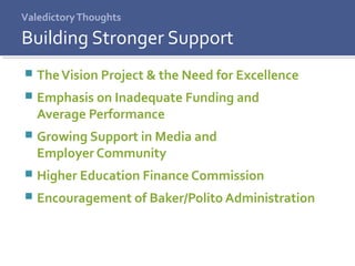 ValedictoryThoughts
 TheVision Project & the Need for Excellence
 Emphasis on Inadequate Funding and
Average Performance
 Growing Support in Media and
Employer Community
 Higher Education Finance Commission
 Encouragement of Baker/Polito Administration
Building Stronger Support
 