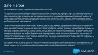 #forcewebinar
Safe Harbor
Safe harbor statement under the Private Securities Litigation Reform Act of 1995:
This presentation may contain forward-looking statements that involve risks, uncertainties, and assumptions. If any such uncertainties materialize or if
any of the assumptions proves incorrect, the results of salesforce.com, inc. could differ materially from the results expressed or implied by the forward-
looking statements we make. All statements other than statements of historical fact could be deemed forward-looking, including any projections of
product or service availability, subscriber growth, earnings, revenues, or other financial items and any statements regarding strategies or plans of
management for future operations, statements of belief, any statements concerning new, planned, or upgraded services or technology developments
and customer contracts or use of our services.
The risks and uncertainties referred to above include – but are not limited to – risks associated with developing and delivering new functionality for our
service, new products and services, our new business model, our past operating losses, possible fluctuations in our operating results and rate of
growth, interruptions or delays in our Web hosting, breach of our security measures, the outcome of any litigation, risks associated with completed and
any possible mergers and acquisitions, the immature market in which we operate, our relatively limited operating history, our ability to expand, retain,
and motivate our employees and manage our growth, new releases of our service and successful customer deployment, our limited history reselling
non-salesforce.com products, and utilization and selling to larger enterprise customers. Further information on potential factors that could affect the
financial results of salesforce.com, inc. is included in our annual report on Form 10-K for the most recent fiscal year and in our quarterly report on
Form 10-Q for the most recent fiscal quarter. These documents and others containing important disclosures are available on the SEC Filings section of
the Investor Information section of our Web site.
Any unreleased services or features referenced in this or other presentations, press releases or public statements are not currently available and may
not be delivered on time or at all. Customers who purchase our services should make the purchase decisions based upon features that are currently
available. Salesforce.com, inc. assumes no obligation and does not intend to update these forward-looking statements.
 