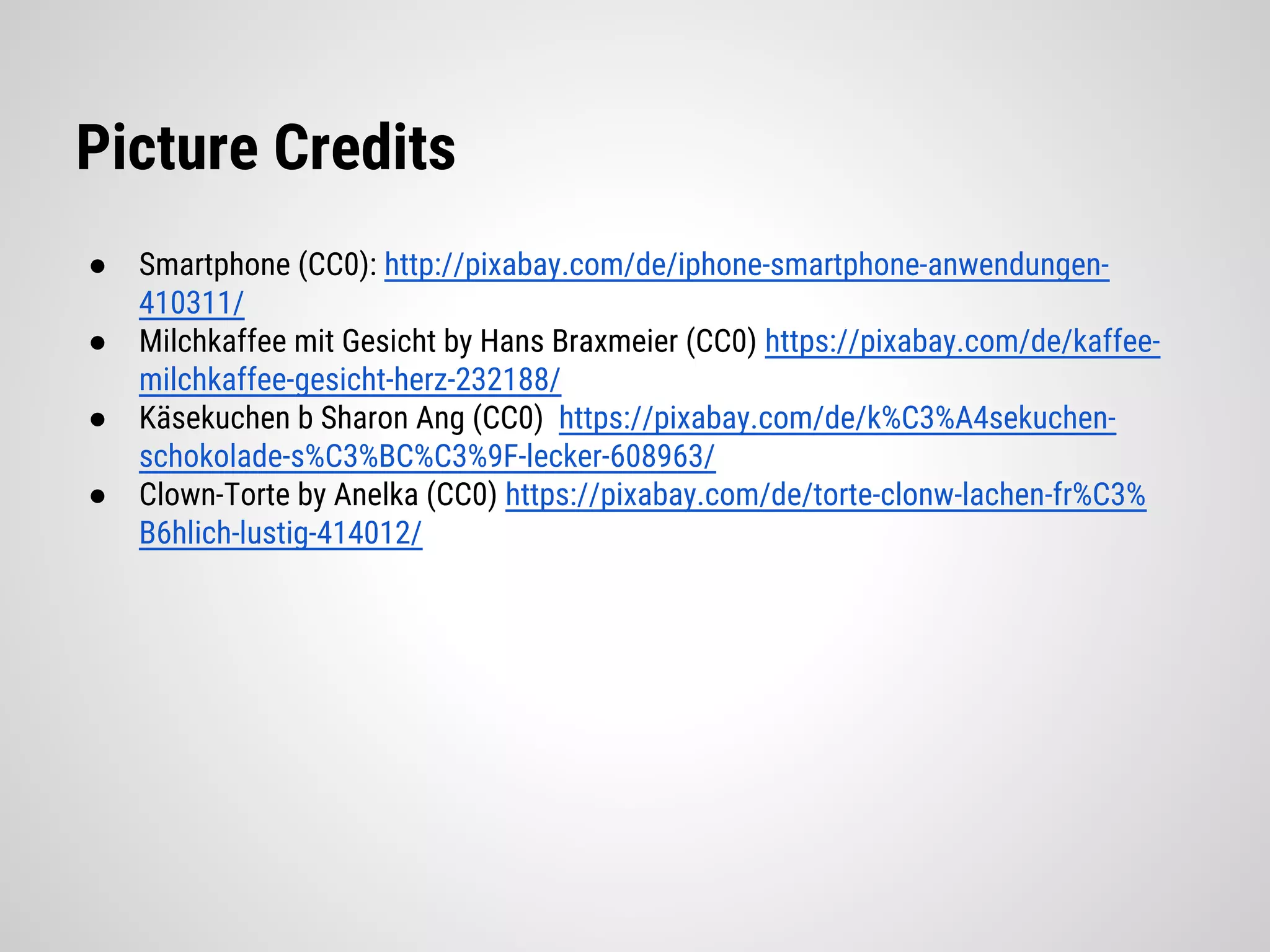 Picture Credits
● Smartphone (CC0): http://pixabay.com/de/iphone-smartphone-anwendungen-
410311/
● Milchkaffee mit Gesicht by Hans Braxmeier (CC0) https://pixabay.com/de/kaffee-
milchkaffee-gesicht-herz-232188/
● Käsekuchen b Sharon Ang (CC0) https://pixabay.com/de/k%C3%A4sekuchen-
schokolade-s%C3%BC%C3%9F-lecker-608963/
● Clown-Torte by Anelka (CC0) https://pixabay.com/de/torte-clonw-lachen-fr%C3%
B6hlich-lustig-414012/
 