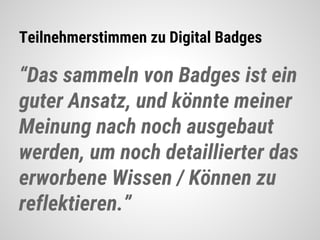 Teilnehmerstimmen zu Digital Badges
“Das sammeln von Badges ist ein
guter Ansatz, und könnte meiner
Meinung nach noch ausgebaut
werden, um noch detaillierter das
erworbene Wissen / Können zu
reflektieren.”
 