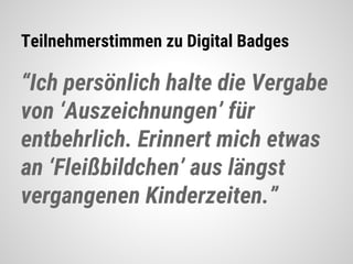 Teilnehmerstimmen zu Digital Badges
“Ich persönlich halte die Vergabe
von ‘Auszeichnungen’ für
entbehrlich. Erinnert mich etwas
an ‘Fleißbildchen’ aus längst
vergangenen Kinderzeiten.”
 